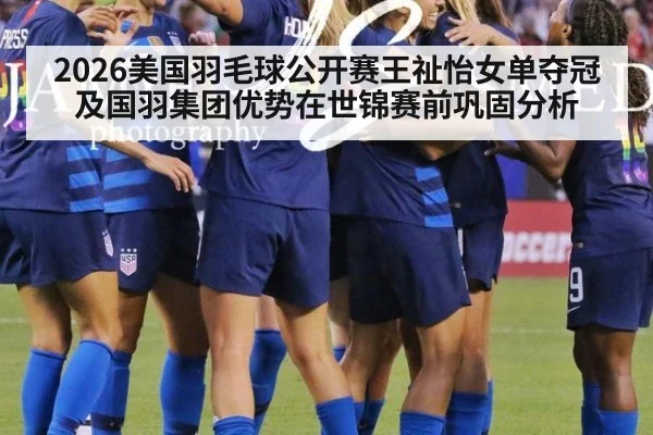 2026美国羽毛球公开赛王祉怡女单夺冠及国羽集团优势在世锦赛前巩固分析